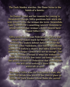 The Dark Maiden watches. Her flame burns in the hands of a heretic. As Hamari’s past and her reasons for coming to Heimshuhl emerge, Silfra questions how much she truly knows about the woman she loves. Meanwhile, Lady Thornefeldt’s unsettling interest threatens to reveal how another woman’s stolen choices have shaped Silfra’s life. Silfra seeks the Fyrisian Federation’s aid in a war whose true stakes reach far beyond Voluspa’s invasion. Its leaders defend Asteron against the armies of Johra Valdriksen, once Silfra’s childhood friend, now Enfyra’s chosen. But Silfra knows that defeating Voluspa’s armies will not be enough. The war’s outcome is bound to what lies within the Iskalt Abyss, a place few enter and fewer survive. She must convince the Federation that winning the war will mean nothing if there is no world left to save. Yet even if Silfra wins the Federation’s trust, she must still decide how much of her own to place in Koltja, the Dark Maiden whose flame she carries.